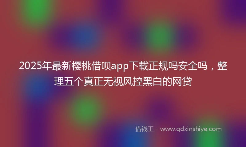 2025年最新樱桃借呗app下载正规吗安全吗，整理五个真正无视风控黑白的网贷
