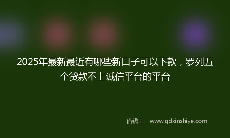 2025年最新最近有哪些新口子可以下款，罗列五个贷款不上诚信平台的平台