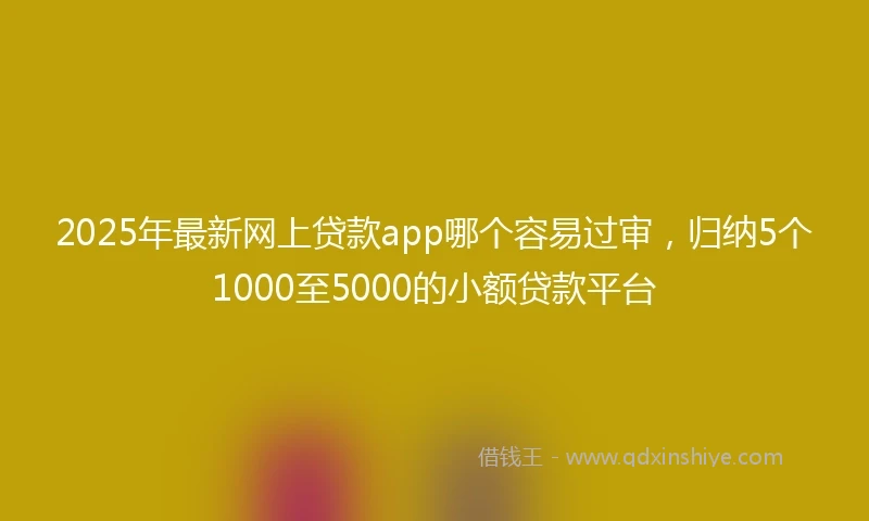 2025年最新网上贷款app哪个容易过审，归纳5个1000至5000的小额贷款平台