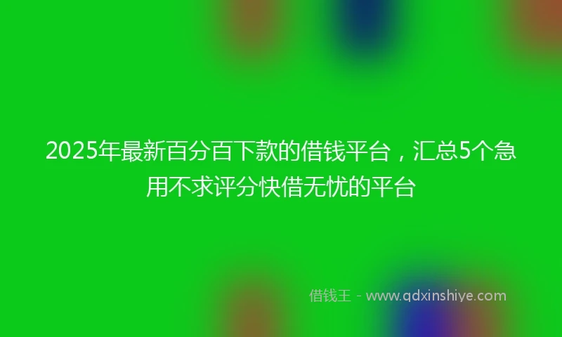 2025年最新百分百下款的借钱平台，汇总5个急用不求评分快借无忧的平台