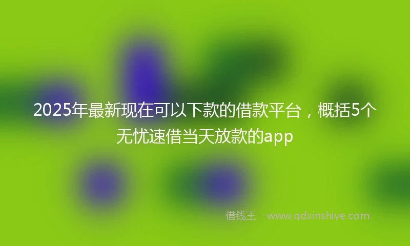 2025年最新现在可以下款的借款平台，概括5个无忧速借当天放款的app