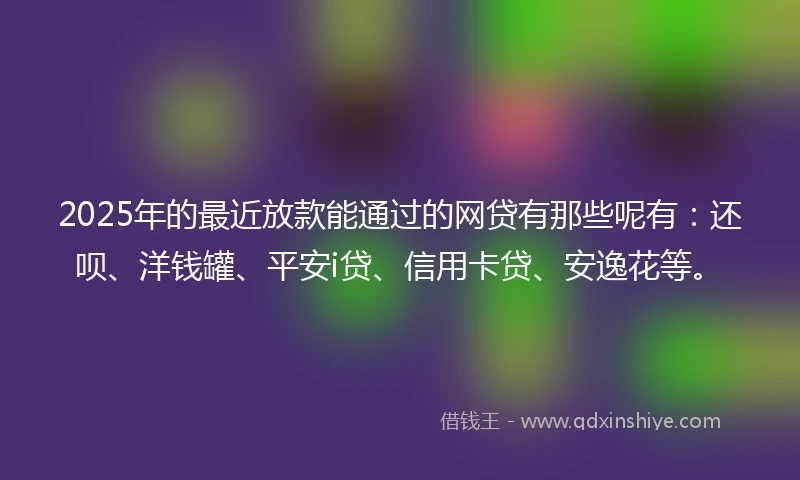 2025年的最近放款能通过的网贷有那些呢有：还呗、洋钱罐、平安i贷、信用卡贷、安逸花等。
