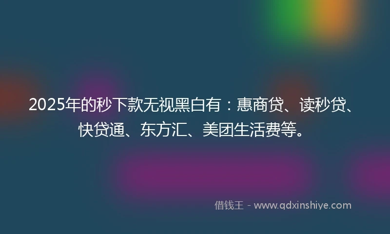 2025年的秒下款无视黑白有：惠商贷、读秒贷、快贷通、东方汇、美团生活费等。