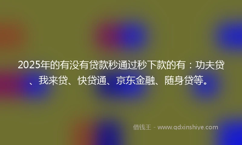 2025年的有没有贷款秒通过秒下款的有：功夫贷、我来贷、快贷通、京东金融、随身贷等。