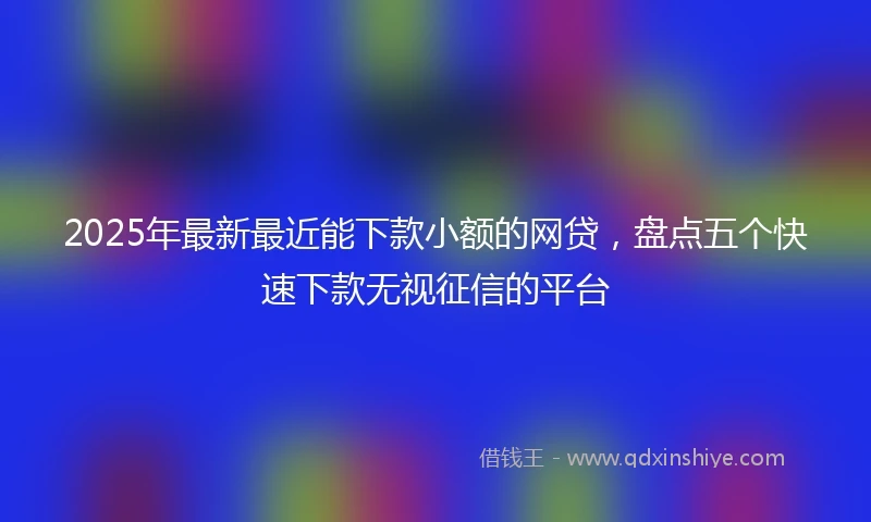 2025年最新最近能下款小额的网贷，盘点五个快速下款无视征信的平台