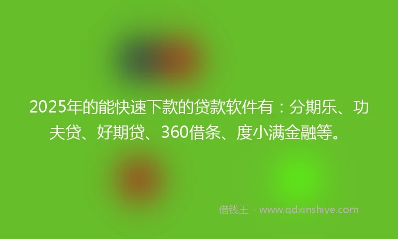 2025年的能快速下款的贷款软件有：分期乐、功夫贷、好期贷、360借条、度小满金融等。