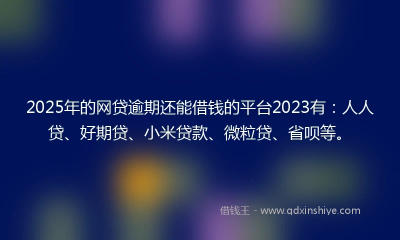 2025年的网贷逾期还能借钱的平台2023有：人人贷、好期贷、小米贷款、微粒贷、省呗等。