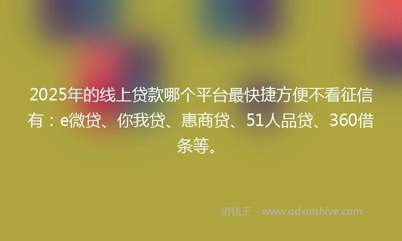 2025年的线上贷款哪个平台最快捷方便不看征信有：e微贷、你我贷、惠商贷、51人品贷、360借条等。