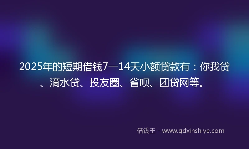 2025年的短期借钱7一14天小额贷款有：你我贷、滴水贷、投友圈、省呗、团贷网等。