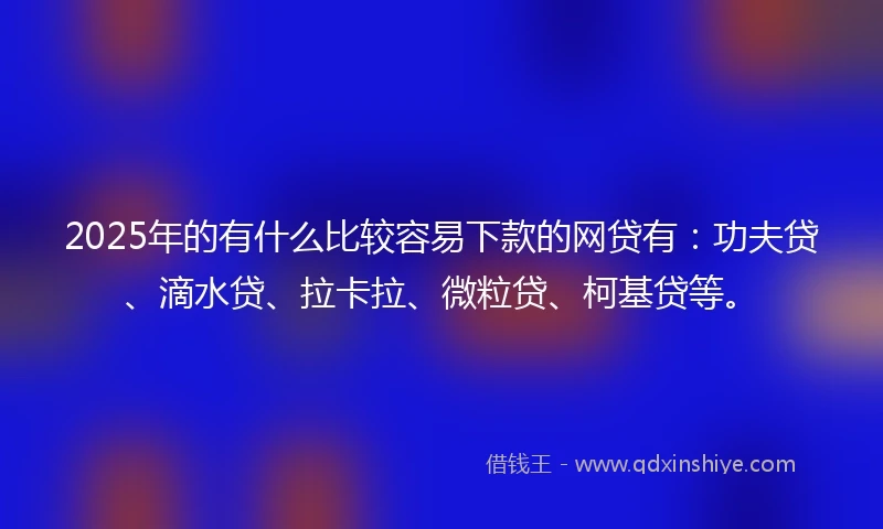 2025年的有什么比较容易下款的网贷有：功夫贷、滴水贷、拉卡拉、微粒贷、柯基贷等。