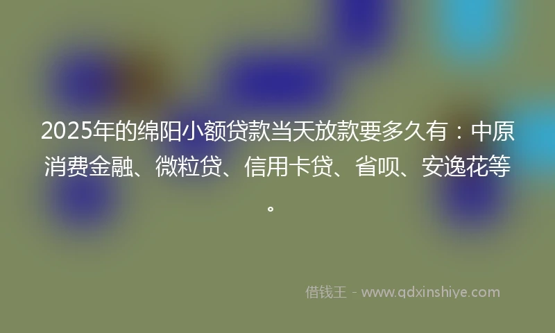 2025年的绵阳小额贷款当天放款要多久有：中原消费金融、微粒贷、信用卡贷、省呗、安逸花等。