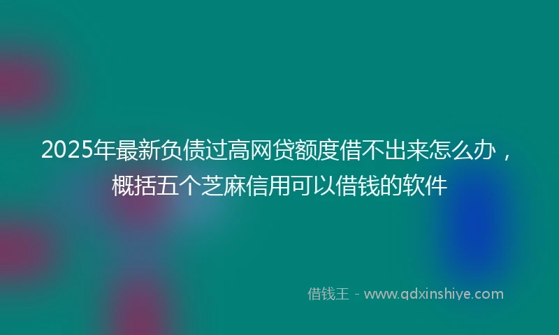 2025年最新负债过高网贷额度借不出来怎么办，概括五个芝麻信用可以借钱的软件