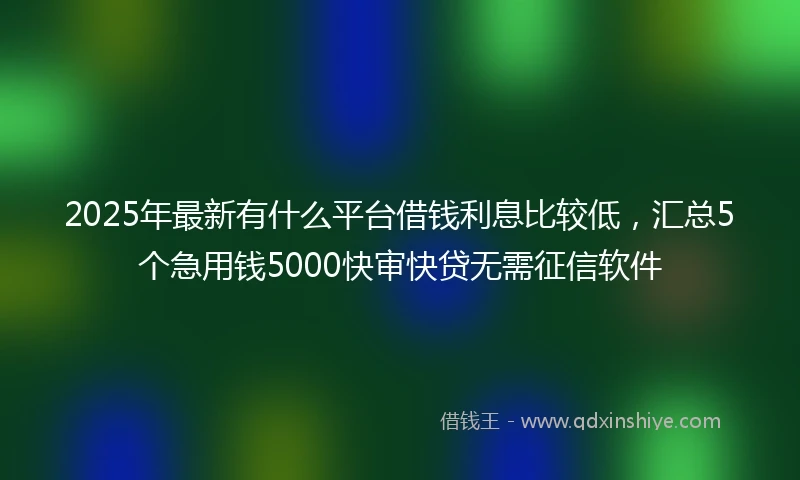 2025年最新有什么平台借钱利息比较低，汇总5个急用钱5000快审快贷无需征信软件