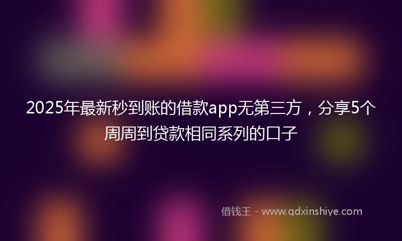 2025年最新秒到账的借款app无第三方，分享5个周周到贷款相同系列的口子