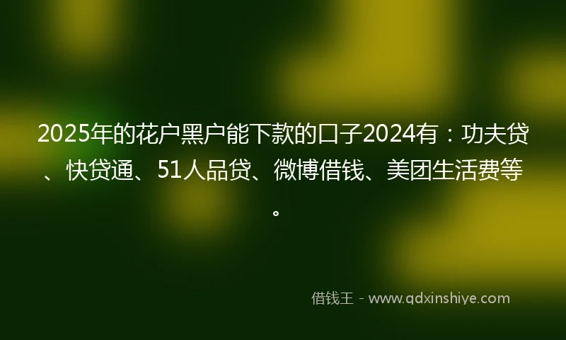2025年的花户黑户能下款的口子2024有:功夫贷、快贷通、51人品贷、微博借钱、美团生活费等。