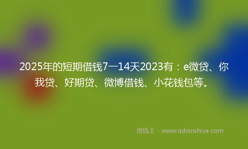 2025年的短期借钱7一14天2023有：e微贷、你我贷、好期贷、微博借钱、小花钱包等。