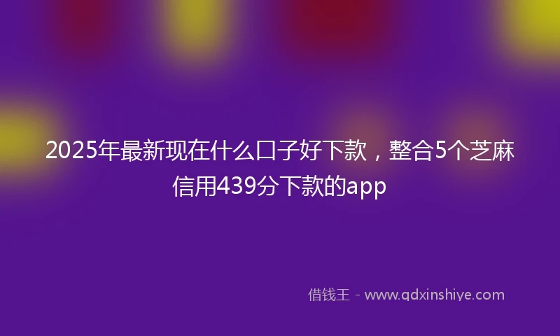 2025年最新现在什么口子好下款，整合5个芝麻信用439分下款的app