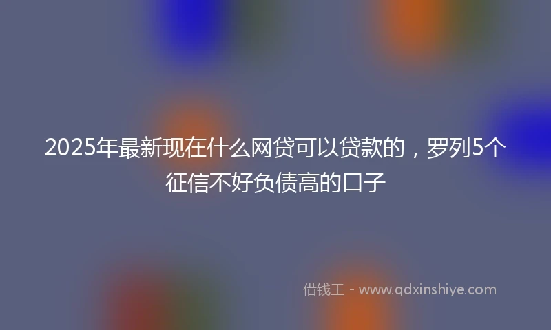 2025年最新现在什么网贷可以贷款的，罗列5个征信不好负债高的口子