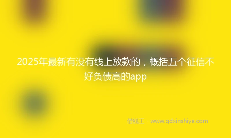 2025年最新有没有线上放款的，概括五个征信不好负债高的app
