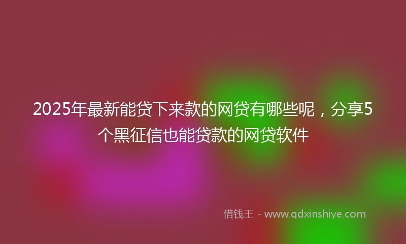 2025年最新能贷下来款的网贷有哪些呢，分享5个黑征信也能贷款的网贷软件