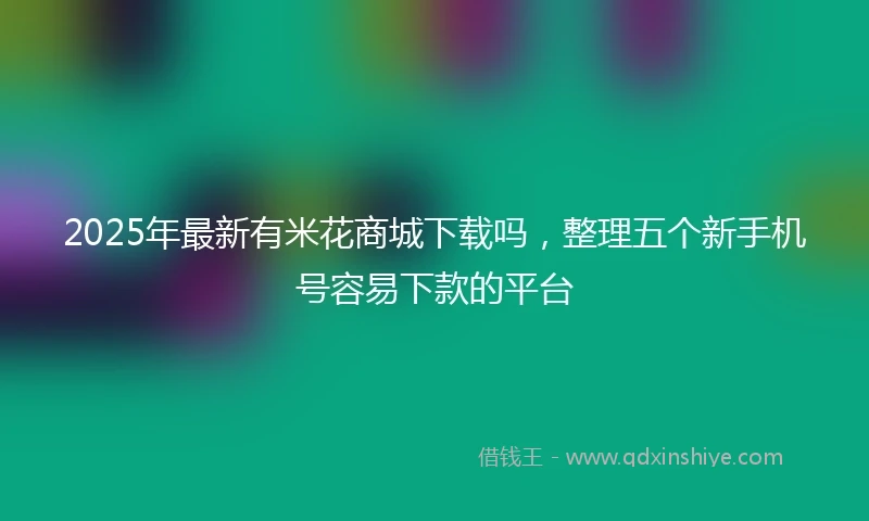 2025年最新有米花商城下载吗，整理五个新手机号容易下款的平台