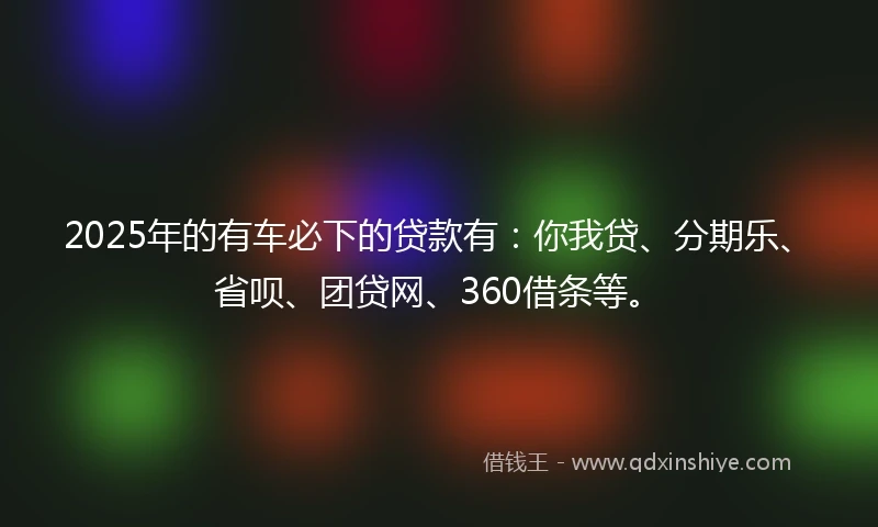 2025年的有车必下的贷款有：你我贷、分期乐、省呗、团贷网、360借条等。