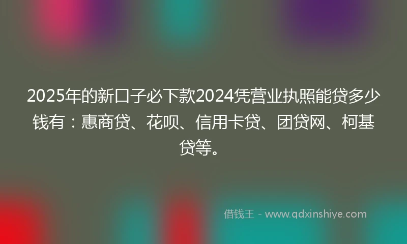 2025年的新口子必下款2024凭营业执照能贷多少钱有：惠商贷、花呗、信用卡贷、团贷网、柯基贷等。