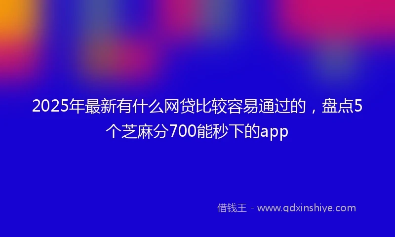 2025年最新有什么网贷比较容易通过的，盘点5个芝麻分700能秒下的app