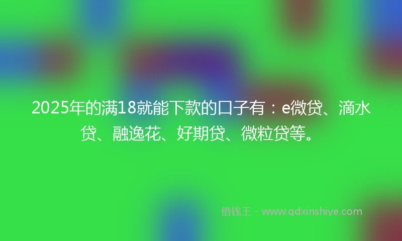 2025年的满18就能下款的口子有：e微贷、滴水贷、融逸花、好期贷、微粒贷等。