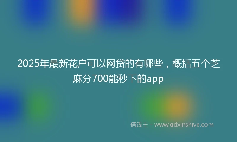 2025年最新花户可以网贷的有哪些，概括五个芝麻分700能秒下的app