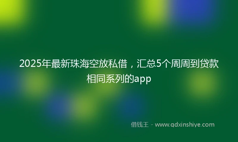 2025年最新珠海空放私借，汇总5个周周到贷款相同系列的app