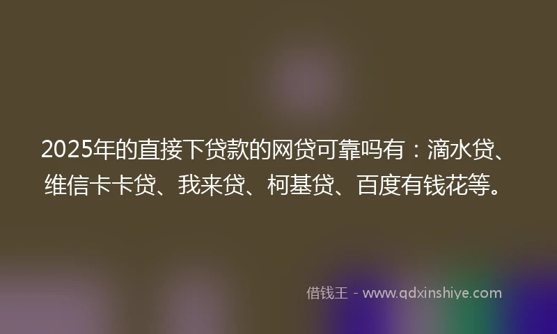 2025年的直接下贷款的网贷可靠吗有：滴水贷、维信卡卡贷、我来贷、柯基贷、百度有钱花等。