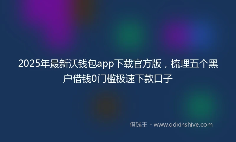 2025年最新沃钱包app下载官方版，梳理五个黑户借钱0门槛极速下款口子