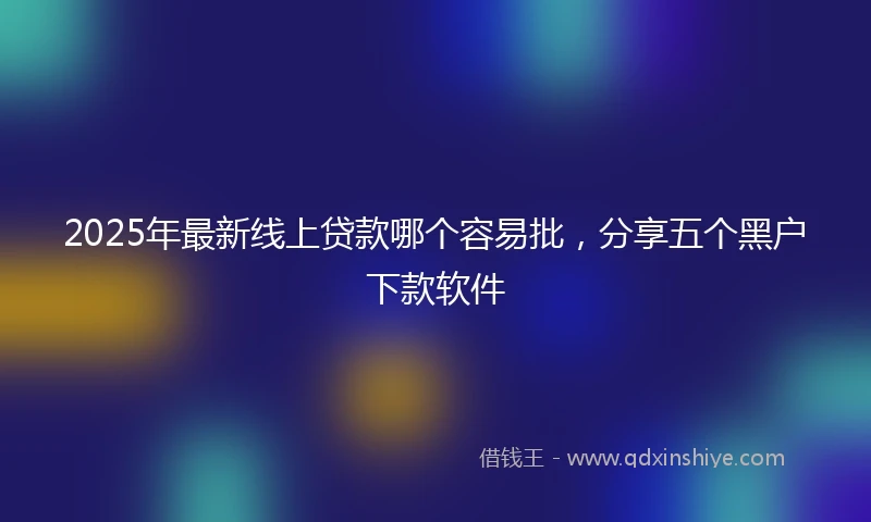 2025年最新线上贷款哪个容易批，分享五个黑户下款软件