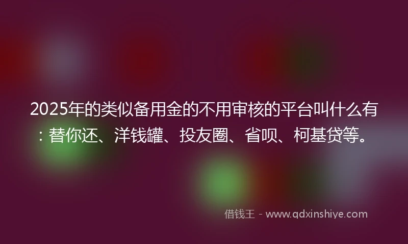 2025年的类似备用金的不用审核的平台叫什么有：替你还、洋钱罐、投友圈、省呗、柯基贷等。