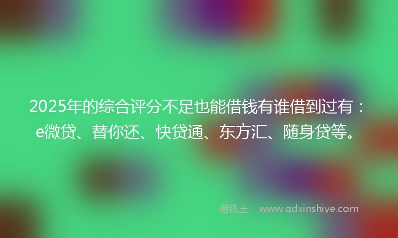 2025年的综合评分不足也能借钱有谁借到过有：e微贷、替你还、快贷通、东方汇、随身贷等。