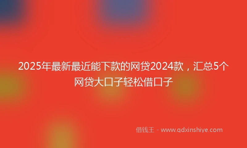 2025年最新最近能下款的网贷2024款，汇总5个网贷大口子轻松借口子