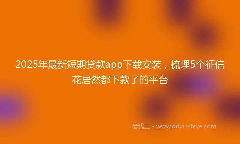 2025年最新短期贷款app下载安装，梳理5个征信花居然都下款了的平台