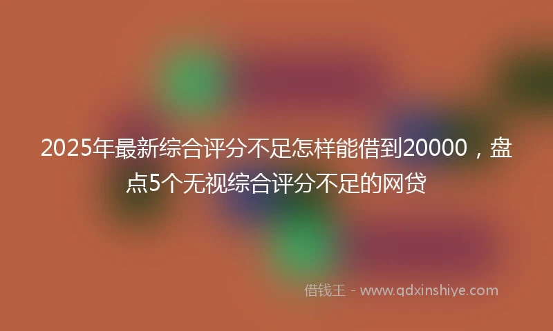 2025年最新综合评分不足怎样能借到20000，盘点5个无视综合评分不足的网贷