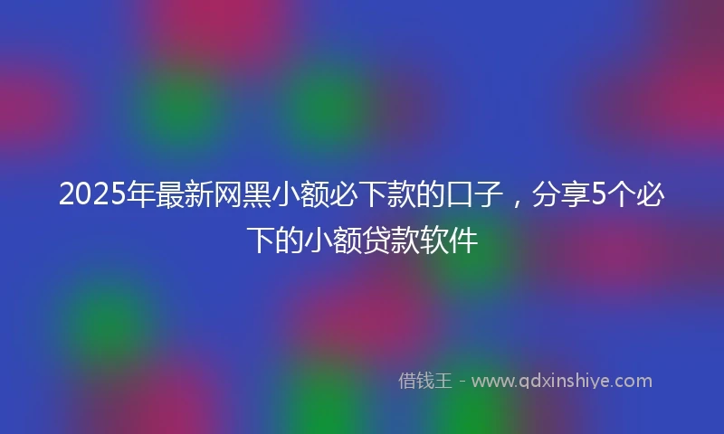 2025年最新网黑小额必下款的口子，分享5个必下的小额贷款软件