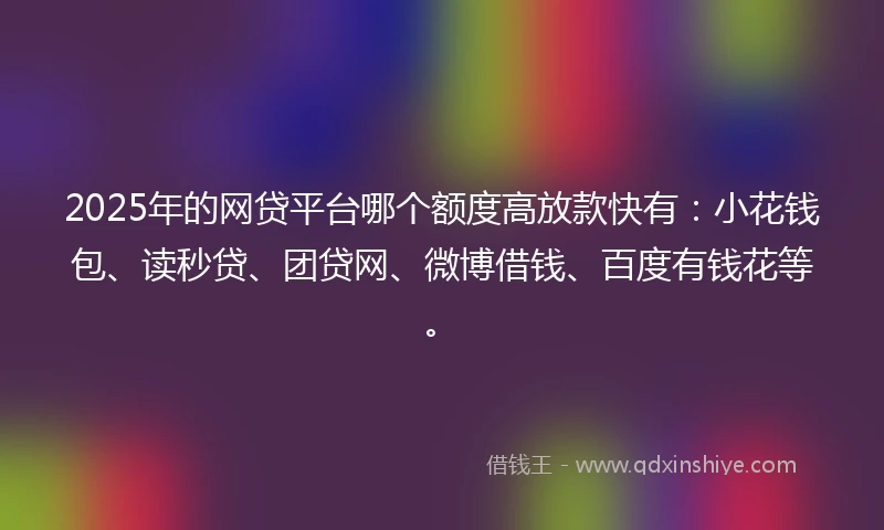2025年的网贷平台哪个额度高放款快有：小花钱包、读秒贷、团贷网、微博借钱、百度有钱花等。