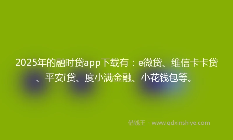 2025年的融时贷app下载有：e微贷、维信卡卡贷、平安i贷、度小满金融、小花钱包等。