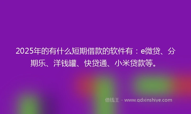 2025年的有什么短期借款的软件有：e微贷、分期乐、洋钱罐、快贷通、小米贷款等。