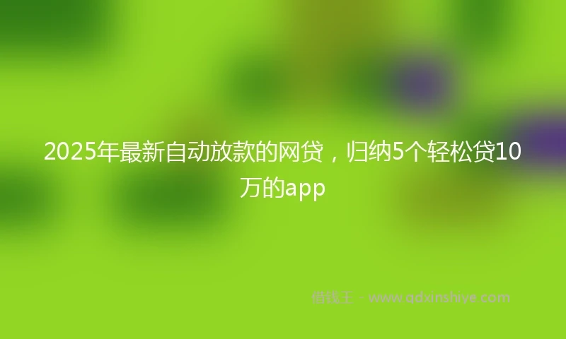 2025年最新自动放款的网贷，归纳5个轻松贷10万的app