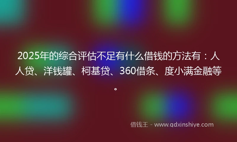 2025年的综合评估不足有什么借钱的方法有：人人贷、洋钱罐、柯基贷、360借条、度小满金融等。