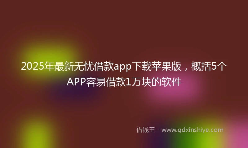 2025年最新无忧借款app下载苹果版，概括5个APP容易借款1万块的软件