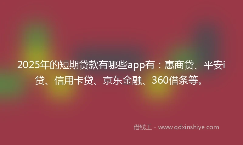 2025年的短期贷款有哪些app有：惠商贷、平安i贷、信用卡贷、京东金融、360借条等。
