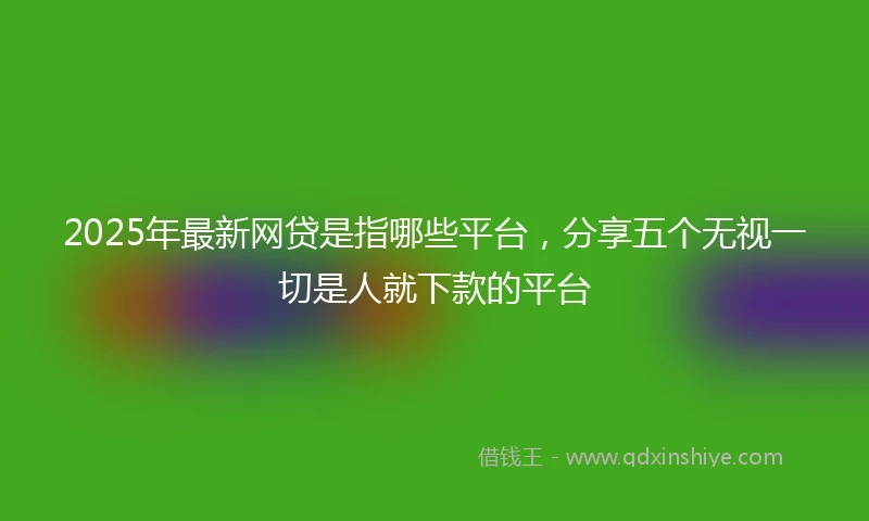 2025年最新网贷是指哪些平台,分享五个无视一切是人就下款的平台