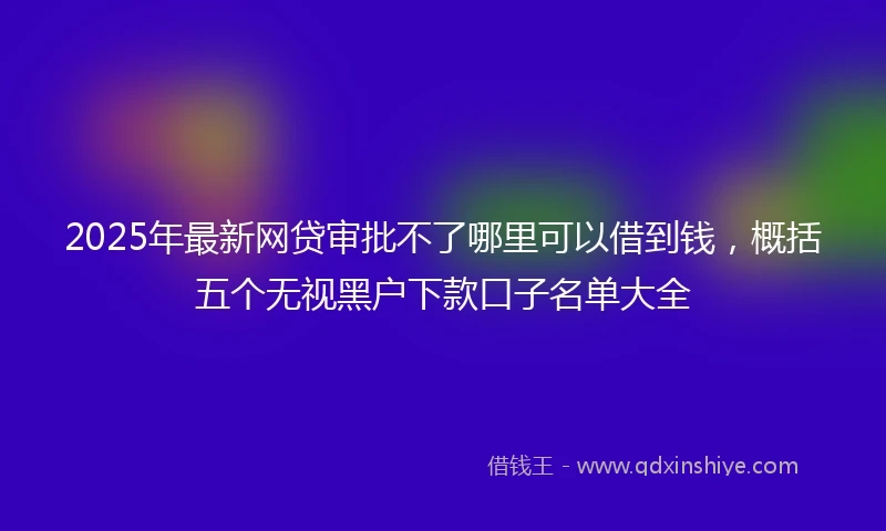 2025年最新网贷审批不了哪里可以借到钱，概括五个无视黑户下款口子名单大全