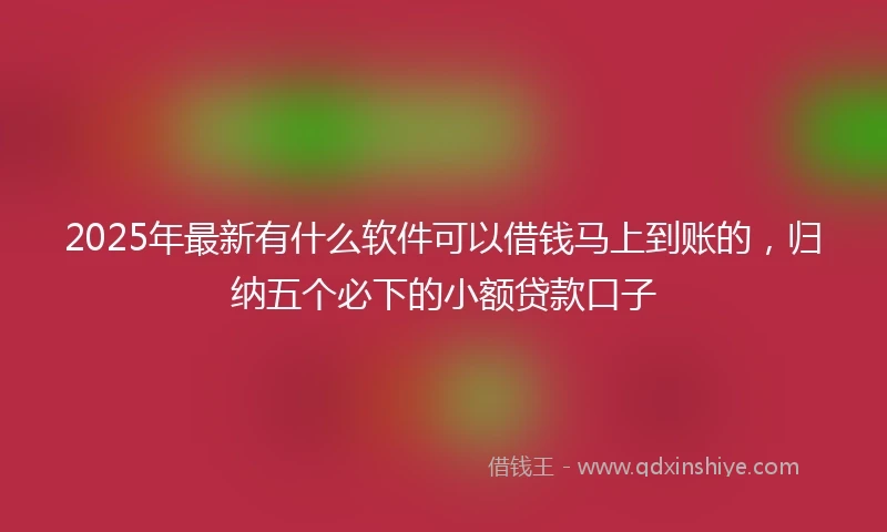 2025年最新有什么软件可以借钱马上到账的，归纳五个必下的小额贷款口子